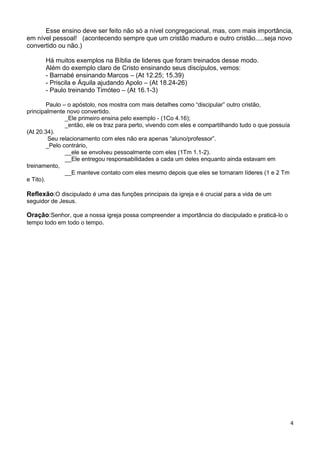 Esse ensino deve ser feito não só a nível congregacional, mas, com mais importância,
em nível pessoal! (acontecendo sempre que um cristão maduro e outro cristão.....seja novo
convertido ou não.)
Há muitos exemplos na Bíblia de lideres que foram treinados desse modo.
Além do exemplo claro de Cristo ensinando seus discípulos, vemos:
- Barnabé ensinando Marcos – (At 12.25; 15.39)
- Priscila e Áquila ajudando Apolo – (At 18.24-26)
- Paulo treinando Timóteo – (At 16.1-3)
Paulo – o apóstolo, nos mostra com mais detalhes como “discipular” outro cristão,
principalmente novo convertido.
_Ele primeiro ensina pelo exemplo - (1Co 4.16);
_então, ele os traz para perto, vivendo com eles e compartilhando tudo o que possuía
(At 20.34).
Seu relacionamento com eles não era apenas “aluno/professor”.
_Pelo contrário,
__ele se envolveu pessoalmente com eles (1Tm 1.1-2).
__Ele entregou responsabilidades a cada um deles enquanto ainda estavam em
treinamento,
__E manteve contato com eles mesmo depois que eles se tornaram líderes (1 e 2 Tm
e Tito).

Reflexão:O discipulado é uma das funções principais da igreja e é crucial para a vida de um
seguidor de Jesus.

Oração:Senhor, que a nossa igreja possa compreender a importância do discipulado e praticá-lo o
tempo todo em todo o tempo.

4

 