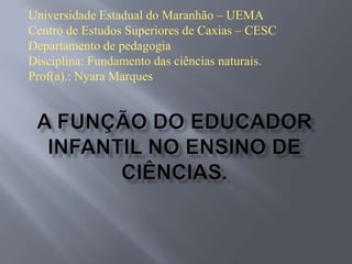 Universidade Estadual do Maranhão – UEMA
Centro de Estudos Superiores de Caxias – CESC
Departamento de pedagogia
Disciplina: Fundamento das ciências naturais.
Prof(a).: Nyara Marques

 