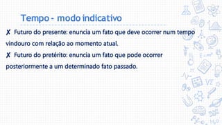 Tempo - modo indicativo
✘ Futuro do presente: enuncia um fato que deve ocorrer num tempo
vindouro com relação ao momento atual.
✘ Futuro do pretérito: enuncia um fato que pode ocorrer
posteriormente a um determinado fato passado.
 
