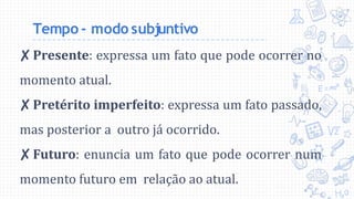 Tempo - modo subjuntivo
✘Presente: expressa um fato que pode ocorrer no
momento atual.
✘Pretérito imperfeito: expressa um fato passado,
mas posterior a outro já ocorrido.
✘Futuro: enuncia um fato que pode ocorrer num
momento futuro em relação ao atual.
 