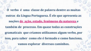 O verbo é uma classe de palavra dentre as muitas
outras da Língua Portuguesa. É ele que apresenta as
noções de ação, estado, fenômeno da natureza e
também de processo. Em quase todas as construções
gramaticais que criamos utilizamos algum verbo, por
isso, para saber como ele é formado e como funciona,
vamos explorar diversos caminhos.
 