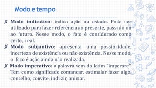 Modo etempo
✘ Modo indicativo: indica ação ou estado. Pode ser
utilizado para fazer referência ao presente, passado ou
ao futuro. Nesse modo, o fato é considerado como
certo, real.
✘ Modo subjuntivo: apresenta uma possibilidade,
incerteza de existência ou não existência. Nesse modo,
o foco é ação ainda não realizada.
✘ Modo imperativo: a palavra vem do latim “imperare”.
Tem como significado comandar, estimular fazer algo,
conselho, convite, induzir, animar.
 