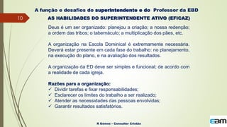 10
R Gómez – Consultor Cristão
A função e desafios do superintendente e do Professor da EBD
AS HABILIDADES DO SUPERINTENDENTE ATIVO (EFICAZ)
Deus é um ser organizado: planejou a criação; a nossa redenção;
a ordem das tribos; o tabernáculo; a multiplicação dos pães, etc.
A organização na Escola Dominical é extremamente necessária.
Deverá estar presente em cada fase do trabalho: no planejamento,
na execução do plano, e na avaliação dos resultados.
A organização da ED deve ser simples e funcional; de acordo com
a realidade de cada igreja.
Razões para a organização:
 Dividir tarefas e fixar responsabilidades;
 Esclarecer os limites do trabalho a ser realizado;
 Atender as necessidades das pessoas envolvidas;
 Garantir resultados satisfatórios.
 