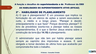 11
R Gómez – Consultor Cristão
A função e desafios do superintendente e do Professor da EBD
AS HABILIDADES DO SUPERINTENDENTE ATIVO (EFICAZ)
2º - HABILIDADE DE PLANEJAMENTO
A) O que é planejamento? É um processo que implica na
formulação de um elenco de ações a serem executadas a
curto, a médio e a longo prazo. “Planejar é decidir,
antecipadamente o que fazer” Porque devemos planejar? O
livro de provérbios exorta-nos a planejar todos os nossos
empreendimentos. E o que o Senhor Jesus ensina sobre a
construção da torre (Lc 14.18) é planejamento.
O administrador que não tem por habito planejar estará
sempre ao capricho dos improvisos e acasos. E será
obrigado a tomar decisões de ultima hora que acabarão por
compromete-lhe todo o trabalho.
 