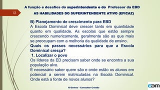 12
R Gómez – Consultor Cristão
A função e desafios do superintendente e do Professor da EBD
B) Planejamento de crescimento para EBD
A Escola Dominical deve crescer tanto em quantidade
quanto em qualidade. As escolas que estão sempre
crescendo numericamente, geralmente são as que mais
se preocupam com a melhoria da qualidade de ensino.
Quais os passos necessários para que a Escola
Dominical cresça?
1. Localizar o povo
Os líderes da ED precisam saber onde se encontra a sua
população alvo.
É necessário saber quem são e onde estão os alunos em
potencial a serem matriculadas na Escola Dominical.
Onde está a fonte de novos alunos?
AS HABILIDADES DO SUPERINTENDENTE ATIVO (EFICAZ)
 