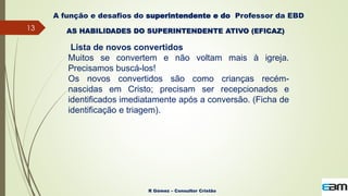 13
R Gómez – Consultor Cristão
A função e desafios do superintendente e do Professor da EBD
Lista de novos convertidos
Muitos se convertem e não voltam mais à igreja.
Precisamos buscá-los!
Os novos convertidos são como crianças recém-
nascidas em Cristo; precisam ser recepcionados e
identificados imediatamente após a conversão. (Ficha de
identificação e triagem).
AS HABILIDADES DO SUPERINTENDENTE ATIVO (EFICAZ)
 