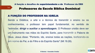 14
R Gómez – Consultor Cristão
A função e desafios do superintendente e do Professor da EBD
Professores da Escola Bíblica Dominical
A FUNÇÃO DO PROFESSOR NA IGREJA
Sendo a Didática, a arte e a técnica de transmitir o ensino ou os
conhecimentos, o professor tem papel fundamental, no sentido de
"estimular, dirigir e auxiliar a aprendizagem. O Professor cristão deve ser
um instrumento nas mãos do Espírito Santo, para transmitir a Palavra de
Deus. Jesus disse: "Portanto, ide, ensinai todas as nações, batizando-as
em nome do Pai, e do Filho e do Espírito Santo" (Mt 19.28).
 