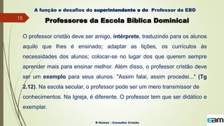 15
R Gómez – Consultor Cristão
A função e desafios do superintendente e do Professor da EBD
Professores da Escola Bíblica Dominical
O professor cristão deve ser amigo, intérprete, traduzindo para os alunos
aquilo que lhes é ensinado; adaptar as lições, os currículos às
necessidades dos alunos; colocar-se no lugar dos que querem sempre
aprender mais para ensinar melhor. Além disso, o professor cristão deve
ser um exemplo para seus alunos. "Assim falai, assim procedei..." (Tg
2.12). Na escola secular, o professor pode ser um mero transmissor de
conhecimentos. Na Igreja, é diferente. O professor tem que ser didático e
exemplar.
 