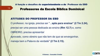 16
R Gómez – Consultor Cristão
A função e desafios do superintendente e do Professor da EBD
Professores da Escola Bíblica Dominical
ATITUDES DO PROFESSOR DA EBD
O professor, na igreja, precisa ser "...apto para ensinar" (2 Tm 2.24),
precisa ser uma pessoa dedicada ao ensino (Rm 12.7) e, como
OBREIRO, precisa apresentar
aprovado, como obreiro que não tem de que se envergonhar,
maneja bem a Palavra da verdade" (2 Tm 2.15).
 