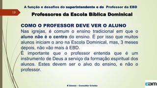 19
R Gómez – Consultor Cristão
A função e desafios do superintendente e do Professor da EBD
Professores da Escola Bíblica Dominical
COMO O PROFESSOR DEVE VER O ALUNO
Nas igrejas, é comum o ensino tradicional em que o
aluno não é o centro do ensino. É por isso que muitos
alunos iniciam o ano na Escola Dominical, mas, 3 meses
depois, não vão mais à EBD.
É importante que o professor entenda que é um
instrumento de Deus a serviço da formação espiritual dos
alunos. Estes devem ser o alvo do ensino, e não o
professor.
 