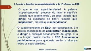 2
R Gómez – Consultor Cristão
A função e desafios do superintendente e do Professor da EBD
O que é ser superintendente? A palavra
“superintendente” procede do latim e significa
“aquele que superintende”, ou seja: “aquele que
dirige na qualidade de líder”; “aquele que
inspeciona”, “aquele que supervisiona”.
O superintendente de EBD, por conseguinte, é o
obreiro encarregado de administrar, inspecionar,
e dirigir o principal departamento da igreja. É a
sua função básica manter a EBD funcionando
perfeitamente para que esta venha a alcançar
todos os seus objetivos.
 