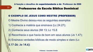 20
R Gómez – Consultor Cristão
A função e desafios do superintendente e do Professor da EBD
Professores da Escola Bíblica Dominical
O EXEMPLO DE JESUS COMO MESTRE (PROFESSOR)
O Mestre Divino deixou-nos os seguintes exemplos:
1) Conhecia a matéria que ensinava (Lc 24.27);
2) Conhecia seus alunos (Mt 13; Lc 15.8
3) Reconhecia o que havia de bom em seus alunos (Jo 1.47);
4) Ensinava verdades bíblicas de modo simples e claro (Lc
5.17-26; Jo 14.6);
 