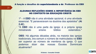 21
R Gómez – Consultor Cristão
A função e desafios do superintendente e do Professor da EBD
ALGUMAS REFLEXÕES SOBRE A IMPORTÂNCIA DA EBD
NO CONTEXTO DA EDUCAÇÃO CRISTÃ
1º - A EBD não é uma atividade opcional, é uma atividade
essencial. "E perseveravam na doutrina dos apóstolos" (At
2.42).
"A EBD não é uma parte da igreja; é a própria igreja
ministrando ensino bíblico sistemático."
OBS: Há algumas décadas atrás, na maioria das igrejas
tradicionais, era comum o número de matriculados na EBD
ser superior ao número de membros da igreja. O que
podemos dizer das nossas Escolas Dominicais
atualmente?
 