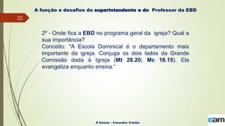 22
R Gómez – Consultor Cristão
A função e desafios do superintendente e do Professor da EBD
2º - Onde fica a EBD no programa geral da igreja? Qual a
sua importância?
Conceito: "A Escola Dominical é o departamento mais
importante da igreja. Conjuga os dois lados da Grande
Comissão dada à Igreja (Mt 28.20; Mc 16.15). Ela
evangeliza enquanto ensina.“
 