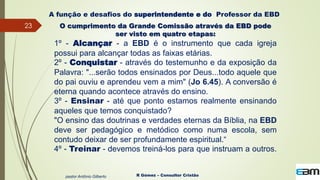 23
R Gómez – Consultor Cristão
A função e desafios do superintendente e do Professor da EBD
O cumprimento da Grande Comissão através da EBD pode
ser visto em quatro etapas:
1º - Alcançar - a EBD é o instrumento que cada igreja
possui para alcançar todas as faixas etárias.
2º - Conquistar - através do testemunho e da exposição da
Palavra: "...serão todos ensinados por Deus...todo aquele que
do pai ouviu e aprendeu vem a mim" (Jo 6.45). A conversão é
eterna quando acontece através do ensino.
3º - Ensinar - até que ponto estamos realmente ensinando
aqueles que temos conquistado?
"O ensino das doutrinas e verdades eternas da Bíblia, na EBD
deve ser pedagógico e metódico como numa escola, sem
contudo deixar de ser profundamente espiritual.“
4º - Treinar - devemos treiná-los para que instruam a outros.
pastor Antônio Gilberto
 
