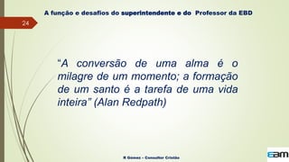 24
R Gómez – Consultor Cristão
A função e desafios do superintendente e do Professor da EBD
“A conversão de uma alma é o
milagre de um momento; a formação
de um santo é a tarefa de uma vida
inteira” (Alan Redpath)
 