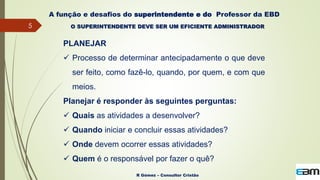 5
R Gómez – Consultor Cristão
A função e desafios do superintendente e do Professor da EBD
O SUPERINTENDENTE DEVE SER UM EFICIENTE ADMINISTRADOR
PLANEJAR
 Processo de determinar antecipadamente o que deve
ser feito, como fazê-lo, quando, por quem, e com que
meios.
Planejar é responder às seguintes perguntas:
 Quais as atividades a desenvolver?
 Quando iniciar e concluir essas atividades?
 Onde devem ocorrer essas atividades?
 Quem é o responsável por fazer o quê?
 