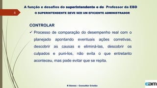 6
R Gómez – Consultor Cristão
A função e desafios do superintendente e do Professor da EBD
O SUPERINTENDENTE DEVE SER UM EFICIENTE ADMINISTRADOR
CONTROLAR
 Processo de comparação do desempenho real com o
planejado apontando eventuais ações corretivas,
descobrir as causas e eliminá-las, descobrir os
culpados e puni-los, não evita o que entretanto
aconteceu, mas pode evitar que se repita.
 