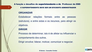 7
R Gómez – Consultor Cristão
A função e desafios do superintendente e do Professor da EBD
O SUPERINTENDENTE DEVE SER UM EFICIENTE ADMINISTRADOR
ORGANIZAR
Estabelecer relações formais entre as pessoas
(estrutura), e entre estas e os recursos, para atingir os
objetivos.
DIRIGIR
Processo de determinar, isto é de afetar ou Influenciar o
comportamento dos outros.
Dirigir envolve: liderar, motivar, comunicar e negociar.
 