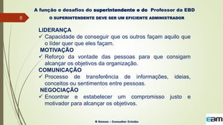 8
R Gómez – Consultor Cristão
A função e desafios do superintendente e do Professor da EBD
O SUPERINTENDENTE DEVE SER UM EFICIENTE ADMINISTRADOR
LIDERANÇA
 Capacidade de conseguir que os outros façam aquilo que
o líder quer que eles façam.
MOTIVAÇÃO
 Reforço da vontade das pessoas para que consigam
alcançar os objetivos da organização.
COMUNICAÇÃO
 Processo de transferência de informações, ideias,
conceitos ou sentimentos entre pessoas.
NEGOCIAÇÃO
 Encontrar e estabelecer um compromisso justo e
motivador para alcançar os objetivos.
 