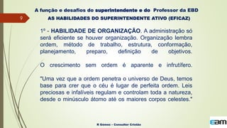 9
R Gómez – Consultor Cristão
A função e desafios do superintendente e do Professor da EBD
AS HABILIDADES DO SUPERINTENDENTE ATIVO (EFICAZ)
1º - HABILIDADE DE ORGANIZAÇÃO. A administração só
será eficiente se houver organização. Organização lembra
ordem, método de trabalho, estrutura, conformação,
planejamento, preparo, definição de objetivos.
O crescimento sem ordem é aparente e infrutífero.
"Uma vez que a ordem penetra o universo de Deus, temos
base para crer que o céu é lugar de perfeita ordem. Leis
preciosas e infalíveis regulam e controlam toda a natureza,
desde o minúsculo átomo até os maiores corpos celestes."
 