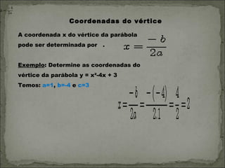 Coordenadas do vértice

A coordenada x do vértice da parábola
pode ser determinada por    . 


Exemplo: Determine as coordenadas do
vértice da parábola y = x²-4x + 3
Temos: a=1, b=-4 e c=3
 