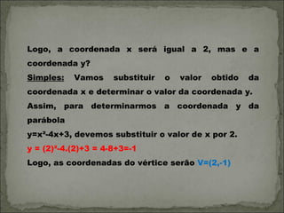 Logo, a coordenada x será igual a 2, mas e a
coordenada y?
Simples:   Vamos     substituir   o   valor   obtido   da
coordenada x e determinar o valor da coordenada y.
Assim, para determinarmos a coordenada y da
parábola
y=x²-4x+3, devemos substituir o valor de x por 2.
y = (2)²-4.(2)+3 = 4-8+3=-1
Logo, as coordenadas do vértice serão V=(2,-1)
 