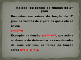 Raízes (ou zeros) da função do 2º
                 grau
Denominam-se raízes da função do 2º
grau os valores de x para os quais ela se
anula.
y=f(x)=0
Exemplo: na função y=x²-4x+3, que acima
acabamos de determinar as coordenadas
de seus vértices, as raízes da função
serão x=1 e x` = 3.
 