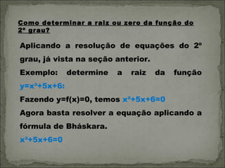 Como determinar a raiz ou zero da função do
2º grau?

Aplicando a resolução de equações do 2º
grau, já vista na seção anterior.
Exemplo:     determine   a   raiz   da   função
y=x²+5x+6:
Fazendo y=f(x)=0, temos x²+5x+6=0
Agora basta resolver a equação aplicando a
fórmula de Bháskara.
x²+5x+6=0
 