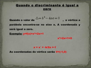 Quando o discriminante é igual a
                 zero


Quando o valor de                            , o vértice a
parábola encontra-se no eixo x. A coordenada y
será igual a zero.
Exemplo: y=f(x)=x²+2x+1
                                          x²+2x+1=0


                     x = x` = -b/2a =-1
As coordenadas do vértice serão V=(-1,0)
 