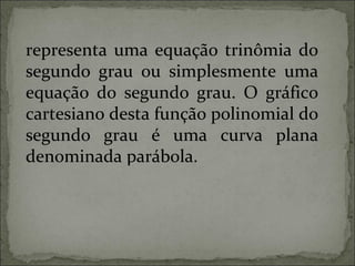 representa uma equação trinômia do
segundo grau ou simplesmente uma
equação do segundo grau. O gráfico
cartesiano desta função polinomial do
segundo grau é uma curva plana
denominada parábola.
 
