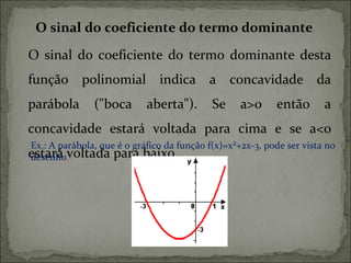 O sinal do coeficiente do termo dominante

O sinal do coeficiente do termo dominante desta
função polinomial indica a concavidade da
parábola       ("boca       aberta").       Se     a>0     então       a
concavidade estará voltada para cima e se a<0
Ex.: A parábola, que é o gráfico da função f(x)=x²+2x-3, pode ser vista no
estará .voltada para baixo.
desenho
 