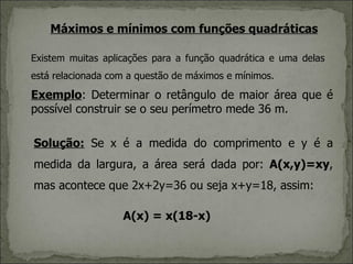 Máximos e mínimos com funções quadráticas

Existem muitas aplicações para a função quadrática e uma delas
está relacionada com a questão de máximos e mínimos.

Exemplo: Determinar o retângulo de maior área que é
possível construir se o seu perímetro mede 36 m.

Solução: Se x é a medida do comprimento e y é a
medida da largura, a área será dada por: A(x,y)=xy,
mas acontece que 2x+2y=36 ou seja x+y=18, assim:

                   A(x) = x(18-x)
 