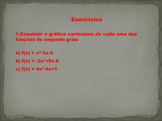 Exercícios

1.Construir o gráfico cartesiano de cada uma das
funções do segundo grau:


a) f(x) = x²-3x-4
b) f(x) = -3x²+5x-8
c) f(x) = 4x²-4x+1
 