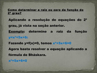 Como determinar a raiz ou zero da função do
2º grau?

Aplicando a resolução de equações do 2º
grau, já vista na seção anterior.
Exemplo:     determine   a   raiz   da   função
y=x²+5x+6:
Fazendo y=f(x)=0, temos x²+5x+6=0
Agora basta resolver a equação aplicando a
fórmula de Bháskara.
x²+5x+6=0

                                                  13
 