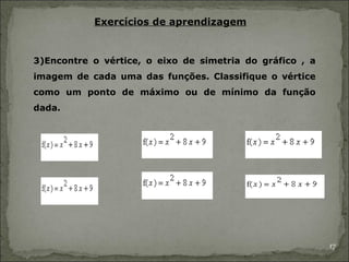 Exercícios de aprendizagem


3)Encontre o vértice, o eixo de simetria do gráfico , a
imagem de cada uma das funções. Classifique o vértice
como um ponto de máximo ou de mínimo da função
dada.




                                                          17
 