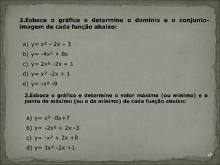 2.Esboce o gráfico e determine o domínio e o conjunto-
imagem de cada função abaixo:


a) y= x² - 2x – 3
b) y= -4x² + 8x
c) y= 2x² -2x + 1
d) y= x² -2x + 1
e) y= -x² -9

 3.Esboce o gráfico e determine o valor máximo (ou mínimo) e o
 ponto de máximo (ou o de mínimo) de cada função abaixo:


 a) y= x² -8x+7
 b) y= -2x² + 2x -3
 c) y= -x² + 2x +8
 d) y= 3x² -2x +1
                                                                 18
 