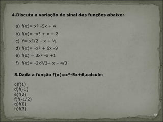 4.Discuta a variação de sinal das funções abaixo:

 a) f(x)= x² -5x + 4
 b) f(x)= -x² + x + 2
 c) Y= x²/2 – x + ½
 d) f(x)= -x² + 6x -9
 e) f(x) = 3x² -x +1
 f) f(x)= -2x²/3+ x – 4/3

 5.Dada a função f(x)=x²-5x+6,calcule:

 c)f(1)
 d)f(-1)
 e)f(2)
 f)f(-1/2)
 g)f(0)
 h)f(3)
                                                    19
 