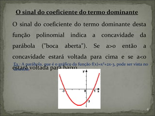O sinal do coeficiente do termo dominante

O sinal do coeficiente do termo dominante desta
função polinomial indica a concavidade da
parábola       ("boca       aberta").       Se     a>0     então       a
concavidade estará voltada para cima e se a<0
Ex.: A parábola, que é o gráfico da função f(x)=x²+2x-3, pode ser vista no
estará .voltada para baixo.
desenho




                                                                           4
 