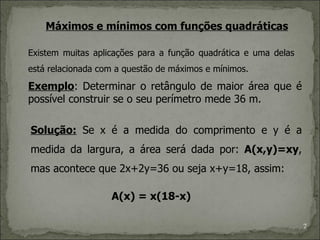 Máximos e mínimos com funções quadráticas

Existem muitas aplicações para a função quadrática e uma delas
está relacionada com a questão de máximos e mínimos.

Exemplo: Determinar o retângulo de maior área que é
possível construir se o seu perímetro mede 36 m.

Solução: Se x é a medida do comprimento e y é a
medida da largura, a área será dada por: A(x,y)=xy,
mas acontece que 2x+2y=36 ou seja x+y=18, assim:

                   A(x) = x(18-x)

                                                                 7
 