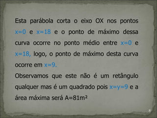 Esta parábola corta o eixo OX nos pontos
x=0 e x=18 e o ponto de máximo dessa
curva ocorre no ponto médio entre x=0 e
x=18, logo, o ponto de máximo desta curva
ocorre em x=9.
Observamos que este não é um retângulo
qualquer mas é um quadrado pois x=y=9 e a
área máxima será A=81m²
                                            8
 