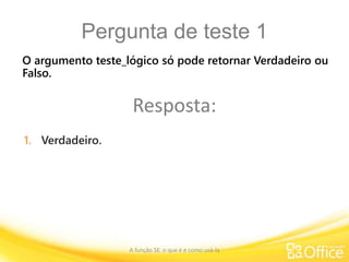 Pergunta de teste 1
A função SE: o que é e como usá-la
O argumento teste_lógico só pode retornar Verdadeiro ou
Falso.
Resposta:
1. Verdadeiro.
 