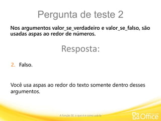 Pergunta de teste 2
A função SE: o que é e como usá-la
Você usa aspas ao redor do texto somente dentro desses
argumentos.
Nos argumentos valor_se_verdadeiro e valor_se_falso, são
usadas aspas ao redor de números.
Resposta:
2. Falso.
 