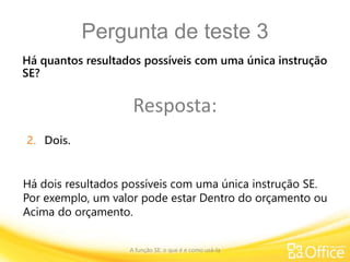 Pergunta de teste 3
A função SE: o que é e como usá-la
Há dois resultados possíveis com uma única instrução SE.
Por exemplo, um valor pode estar Dentro do orçamento ou
Acima do orçamento.
Há quantos resultados possíveis com uma única instrução
SE?
Resposta:
2. Dois.
 