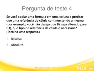 Pergunta de teste 4
Se você copiar uma fórmula em uma coluna e precisar
que uma referência de célula continue sendo a mesma
(por exemplo, você não deseja que B2 seja alterado para
B3), que tipo de referência de célula é necessária?
(Escolha uma resposta.)
A função SE: o que é e como usá-la
1. Relativa.
2. Absoluta.
 