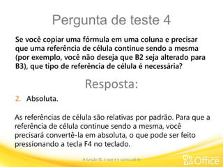 Pergunta de teste 4
A função SE: o que é e como usá-la
As referências de célula são relativas por padrão. Para que a
referência de célula continue sendo a mesma, você
precisará convertê-la em absoluta, o que pode ser feito
pressionando a tecla F4 no teclado.
Se você copiar uma fórmula em uma coluna e precisar
que uma referência de célula continue sendo a mesma
(por exemplo, você não deseja que B2 seja alterado para
B3), que tipo de referência de célula é necessária?
Resposta:
2. Absoluta.
 