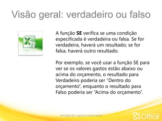 Visão geral: verdadeiro ou falso
A função SE: o que é e como usá-la
A função SE verifica se uma condição
especificada é verdadeira ou falsa. Se for
verdadeira, haverá um resultado; se for
falsa, haverá outro resultado.
Por exemplo, se você usar a função SE para
ver se os valores gastos estão abaixo ou
acima do orçamento, o resultado para
Verdadeiro poderia ser “Dentro do
orçamento”, enquanto o resultado para
Falso poderia ser “Acima do orçamento”.
 
