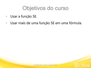 Objetivos do curso
• Usar a função SE.
• Usar mais de uma função SE em uma fórmula.
A função SE: o que é e como usá-la
 