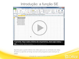 Introdução: a função SE
A função SE: o que é e como usá-la
Aponte para a parte inferior do vídeo para ver os controles de vídeo.
Arraste ou aponte ao longo da barra de progresso para avançar ou
voltar.
Bem-vindo a este curso de treinamento sobre a função SE do
Excel.Mas o que é a função SE?É uma fórmula predefinida que você pode usar no Excel
para lidar com situações em que você deseja ver um
resultado com base em uma condição verdadeira ou falsa.
Quando o Excel determina o resultado da condição
verdadeira ou falsa, é como uma bifurcação na estrada.
O Excel pega um caminho se a condição é verdadeira ou pega
o outro se a condição é falsa.
Por exemplo: estou acompanhando as despesas nesta
planilha.
Tudo o que é menor ou igual a 100 está Dentro do
orçamento.Tudo o que é acima de 100 está Acima do orçamento.
Então, 100: Dentro do orçamento… 150: Acima do
orçamento.
Vou excluir a fórmula para mostrar como eu a criei e explicá-
la melhor.
Eu clico aqui onde eu quero colocar a minha fórmula e clico
no botão Inserir Função.
Como usei SE recentemente nesta lista de funções, ela
aparece no topo da lista. Clico em OKe abro a caixa de diálogo Argumentos da Função.
Quando eu digito nestas caixas, o Excel insere a fórmula aqui
nesta planilha.O primeiro item é o Teste_lógico.Ele só pode retornar verdadeiro ou falso.Por exemplo: A2 é menor ou igual a 100? Esse é o meu teste.
Observe que, para a função SE funcionar, você precisa usar
um operador de comparação no Teste_lógico:
menor que, maior que, igual a, menor ou igual a, maior ou
igual a ou diferente de.Agora, este é o meu argumento Valor_se_verdadeiro.
Se o número for menor ou igual a 100, o que eu quero que
aconteça?Neste caso, quero dizer “Dentro do orçamento”.Então eu digito isso.
E veja que eu digitei o texto “Dentro do orçamento” entre
aspas.
Você tem que fazer isso quando quer que o texto apareça na
planilha – você precisa usar aspas.Observe que temos “Se verdadeiro, Dentro do orçamento”.
Agora, meu argumento Valor_se_falso: eu quero que ele
especifique o quê?Eu quero que ele diga “Acima do orçamento” e clico em OK.
Veja que aqui estamos dentro do orçamento porque A2 é
menor ou igual a 100.Agora vou copiar a fórmula para baixo.
Para fazer isso, movimento o ponto de inserção para o canto
inferior direito da célula até ele virar uma cruz preta.Depois, basta clicar duas vezes e a fórmula é copiada.98 é menor que 100, portanto está Dentro do orçamento.150 é maior que 100, portanto está Acima do orçamento.
Neste exemplo, eu estou comparando despesas previstas
com despesas reais.
Aqui, por exemplo, eu previ 900, mas gastei 1500, portanto
estou Acima do orçamento.Aqui, eu previ 900, mas gastei apenas 500, então estou OK.Vou excluir a fórmula para mostrar como eu a criei.
Desta vez, vou digitá-la diretamente na planilha, em vez de
usar a caixa de diálogo Inserir Função.Digito o sinal de igual e depois SE, e o parêntese de abertura.
O meu teste lógico é... e, a propósito, se você não tiver
certeza do que inserir,
tem um dica de ferramenta aqui, e ela mostra que
teste_lógico é a primeira coisa a ser inserida.Então, é A2 menor que B2.
Eu digito um ponto e vírgula, e depois... o que eu quero que
aconteça se o meu teste for verdadeiro?Bom, eu quero que ele diga “Acima do orçamento”.
Eu digito aspas, porque se trata de um texto… “Acima do
orçamento”,
e um ponto e vírgula para separar valor_se_verdadeiro de
valor_se_falso; e, se for falso, eu quero dizer “OK”.Eu digito “OK”, o parêntese de fechamento e pressiono Enter.E aqui temos “Acima do orçamento”.
Agora eu vou copiar a fórmula movendo o ponto de inserção
até que ele vire um sinal de adição preto,e vou clicar duas vezes…
E pronto. Aqui estou Acima do orçamento, mas aqui estou
OK.
 