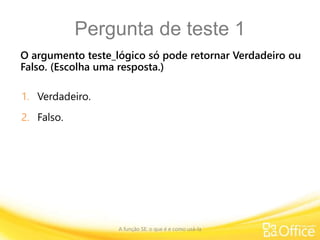Pergunta de teste 1
O argumento teste_lógico só pode retornar Verdadeiro ou
Falso. (Escolha uma resposta.)
A função SE: o que é e como usá-la
1. Verdadeiro.
2. Falso.
 